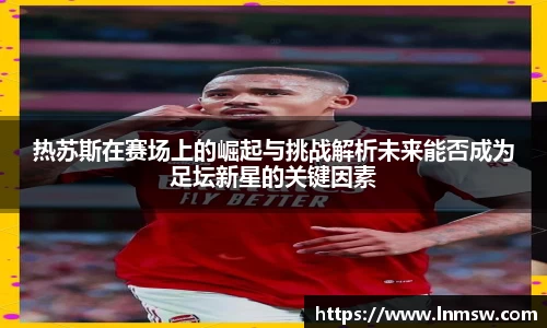 热苏斯在赛场上的崛起与挑战解析未来能否成为足坛新星的关键因素