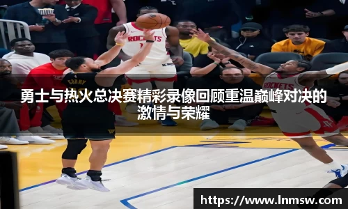 勇士与热火总决赛精彩录像回顾重温巅峰对决的激情与荣耀
